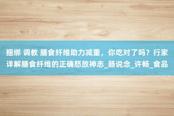 捆绑 调教 膳食纤维助力减重，你吃对了吗？行家详解膳食纤维的正确怒放神志_肠说念_许畅_食品