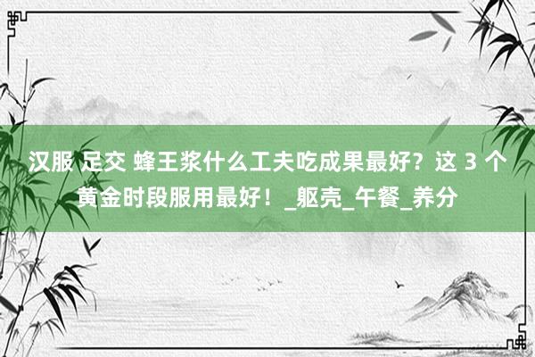 汉服 足交 蜂王浆什么工夫吃成果最好？这 3 个黄金时段服用最好！_躯壳_午餐_养分