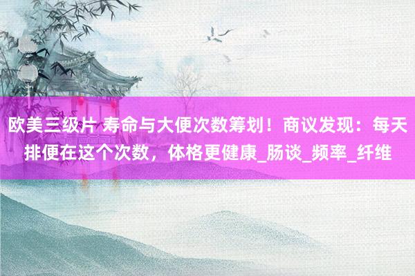 欧美三级片 寿命与大便次数筹划！商议发现：每天排便在这个次数，体格更健康_肠谈_频率_纤维