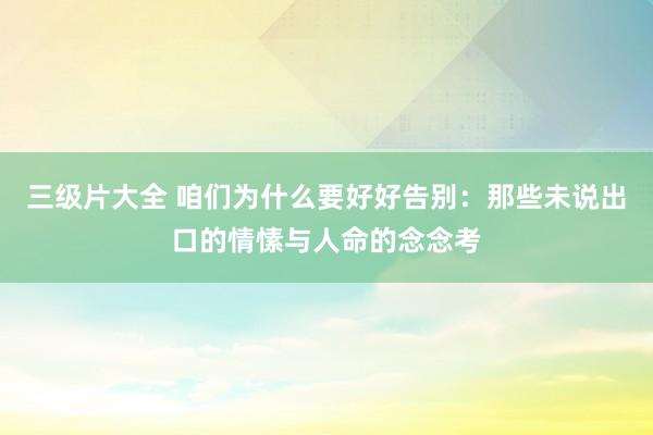 三级片大全 咱们为什么要好好告别：那些未说出口的情愫与人命的念念考