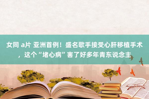 女同 a片 亚洲首例！盛名歌手接受心肝移植手术，这个“堵心病”害了好多年青东说念主