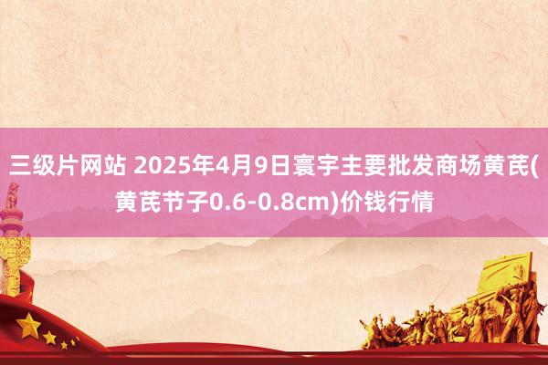 三级片网站 2025年4月9日寰宇主要批发商场黄芪(黄芪节子0.6-0.8cm)价钱行情