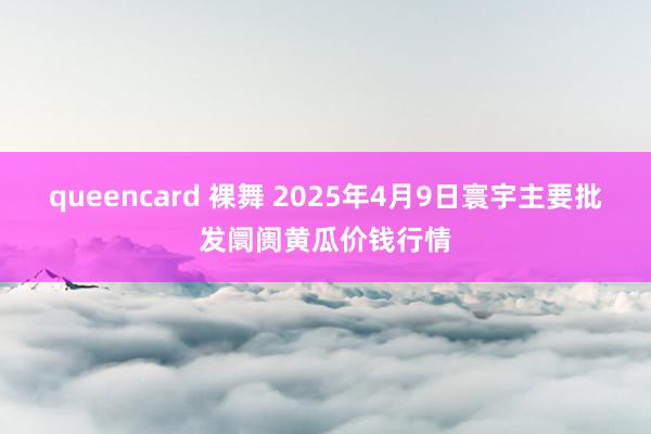 queencard 裸舞 2025年4月9日寰宇主要批发阛阓黄瓜价钱行情