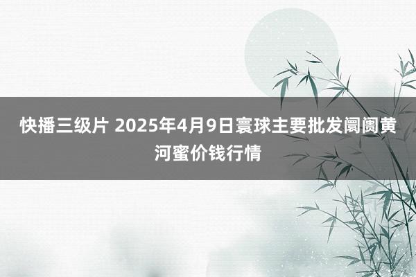 快播三级片 2025年4月9日寰球主要批发阛阓黄河蜜价钱行情