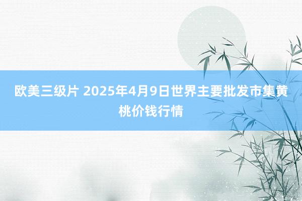 欧美三级片 2025年4月9日世界主要批发市集黄桃价钱行情