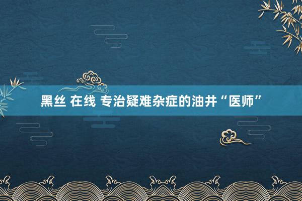 黑丝 在线 专治疑难杂症的油井“医师”