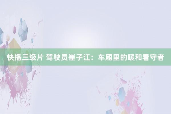 快播三级片 驾驶员崔子江：车厢里的暖和看守者