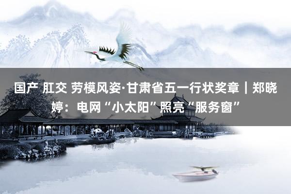 国产 肛交 劳模风姿·甘肃省五一行状奖章｜郑晓婷：电网“小太阳”照亮“服务窗”