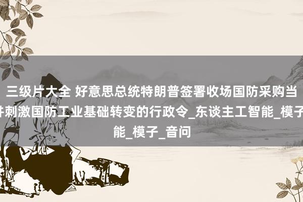 三级片大全 好意思总统特朗普签署收场国防采购当代化并刺激国防工业基础转变的行政令_东谈主工智能_模子_音问