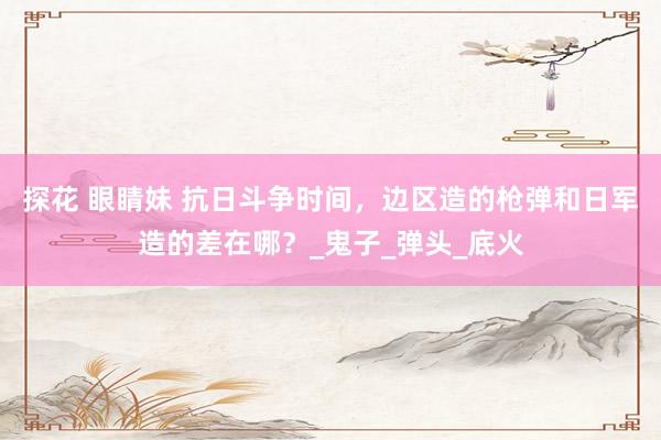 探花 眼睛妹 抗日斗争时间，边区造的枪弹和日军造的差在哪？_鬼子_弹头_底火