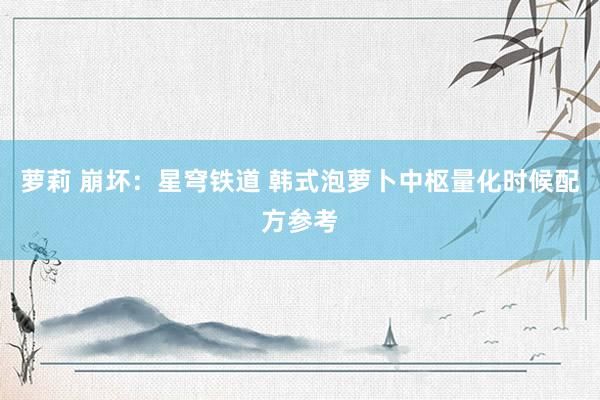 萝莉 崩坏：星穹铁道 韩式泡萝卜中枢量化时候配方参考