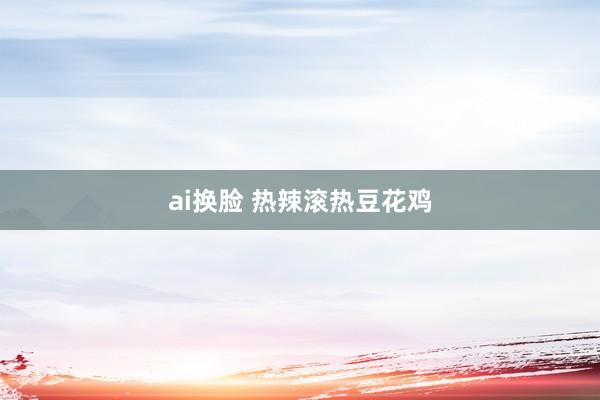 ai换脸 热辣滚热豆花鸡