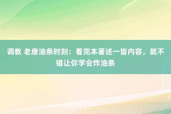 调教 老唐油条时刻：看完本著述一皆内容，就不错让你学会炸油条