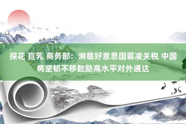探花 巨乳 商务部：濒临好意思国霸凌关税 中国将坚韧不移鼓励高水平对外通达