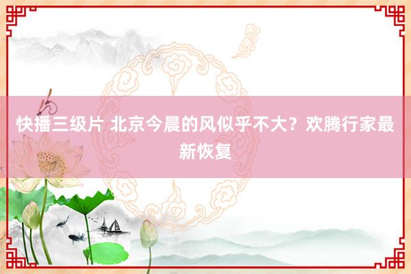 快播三级片 北京今晨的风似乎不大？欢腾行家最新恢复