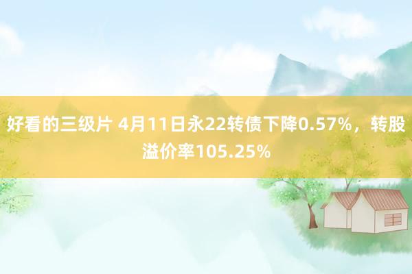 好看的三级片 4月11日永22转债下降0.57%，转股溢价率105.25%