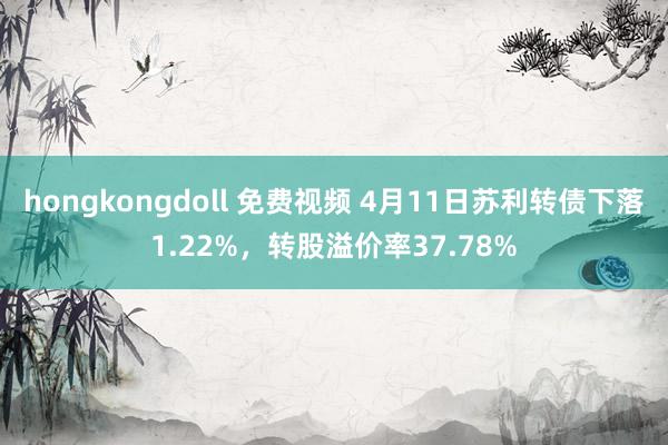 hongkongdoll 免费视频 4月11日苏利转债下落1.22%，转股溢价率37.78%