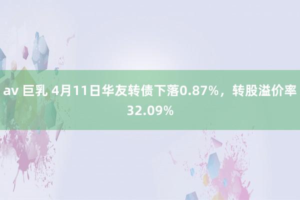 av 巨乳 4月11日华友转债下落0.87%，转股溢价率32.09%