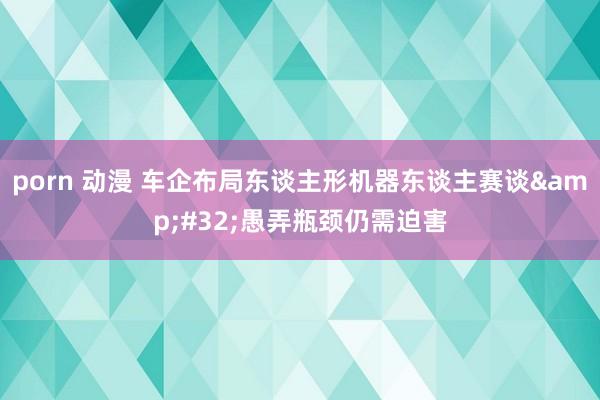 porn 动漫 车企布局东谈主形机器东谈主赛谈&#32;愚弄瓶颈仍需迫害