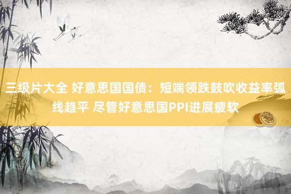 三级片大全 好意思国国债：短端领跌鼓吹收益率弧线趋平 尽管好意思国PPI进展疲软