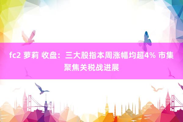 fc2 萝莉 收盘：三大股指本周涨幅均超4% 市集聚焦关税战进展