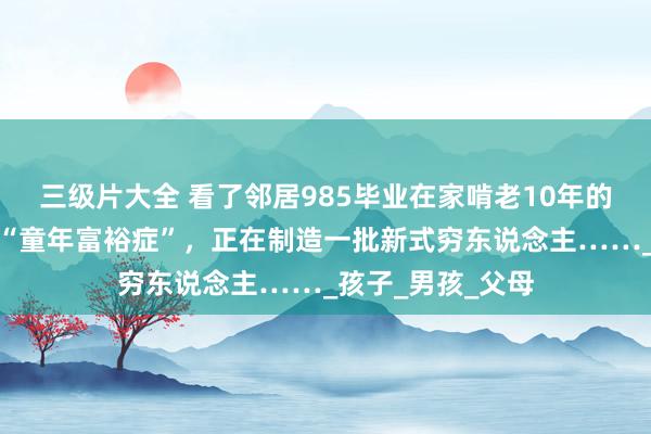 三级片大全 看了邻居985毕业在家啃老10年的犬子，我才明显“童年富裕症”，正在制造一批新式穷东说念主……_孩子_男孩_父母