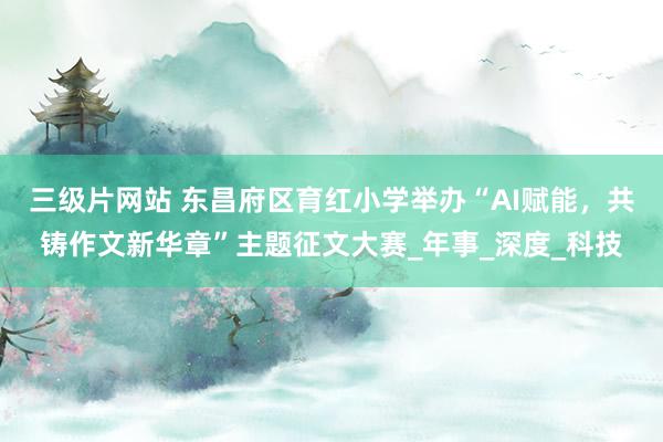 三级片网站 东昌府区育红小学举办“AI赋能，共铸作文新华章”主题征文大赛_年事_深度_科技