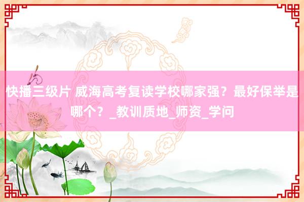 快播三级片 威海高考复读学校哪家强？最好保举是哪个？_教训质地_师资_学问