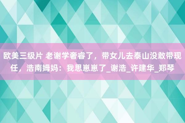 欧美三级片 老谢学奢睿了，带女儿去泰山没敢带现任，浩南姆妈：我思崽崽了_谢浩_许建华_郑琴