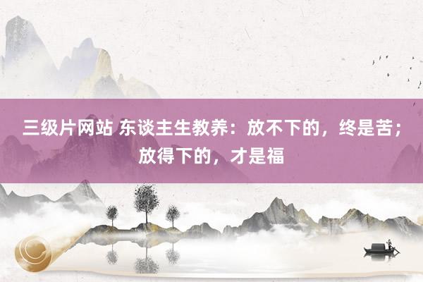 三级片网站 东谈主生教养：放不下的，终是苦；放得下的，才是福