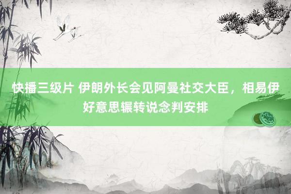 快播三级片 伊朗外长会见阿曼社交大臣，相易伊好意思辗转说念判安排