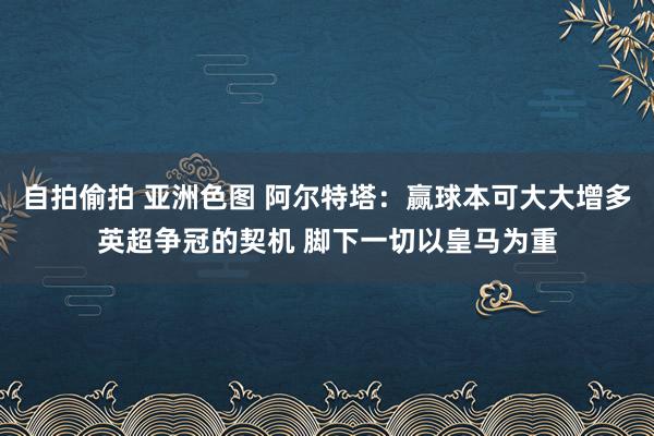 自拍偷拍 亚洲色图 阿尔特塔：赢球本可大大增多英超争冠的契机 脚下一切以皇马为重