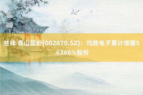 丝袜 香山股份(002870.SZ):均胜电子累计增握5.6366%股份