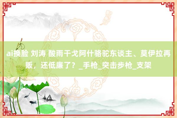 ai换脸 刘涛 酸雨干戈阿什骆驼东谈主、莫伊拉再贩，还低廉了？_手枪_突击步枪_支架