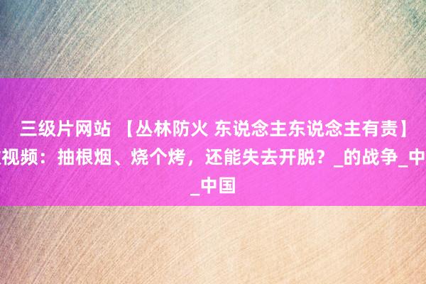 三级片网站 【丛林防火 东说念主东说念主有责】微视频：抽根烟、烧个烤，还能失去开脱？_的战争_中国