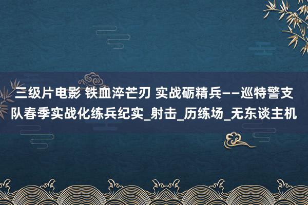 三级片电影 铁血淬芒刃 实战砺精兵——巡特警支队春季实战化练兵纪实_射击_历练场_无东谈主机