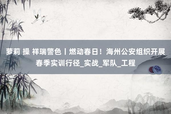 萝莉 操 祥瑞警色丨燃动春日！海州公安组织开展春季实训行径_实战_军队_工程