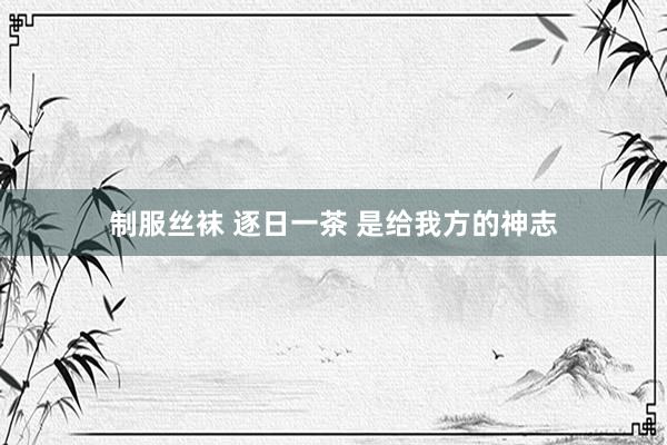 制服丝袜 逐日一茶 是给我方的神志