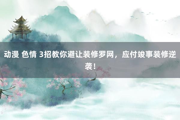 动漫 色情 3招教你避让装修罗网，应付竣事装修逆袭！