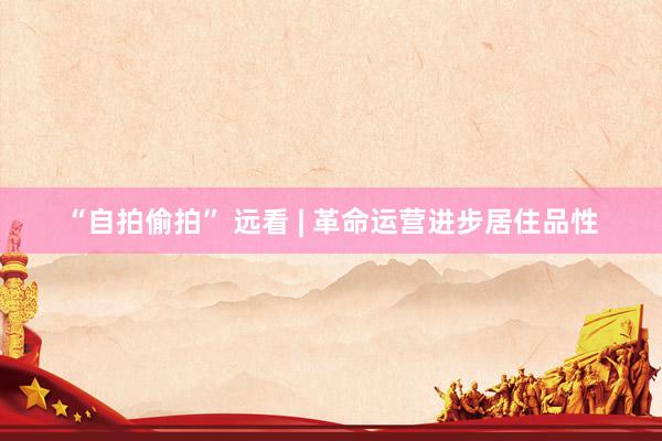 “自拍偷拍” 远看 | 革命运营进步居住品性