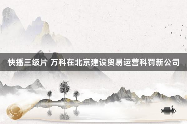 快播三级片 万科在北京建设贸易运营科罚新公司