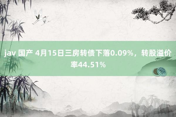 jav 国产 4月15日三房转债下落0.09%，转股溢价率44.51%