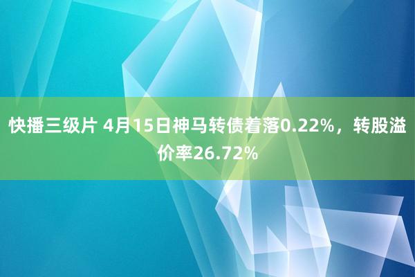 快播三级片 4月15日神马转债着落0.22%,转股溢价率26.72%