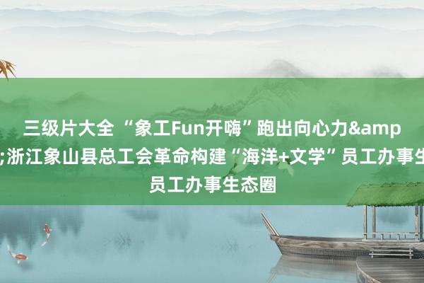 三级片大全 “象工Fun开嗨”跑出向心力&#32;浙江象山县总工会革命构建“海洋+文学”员工办事生态圈