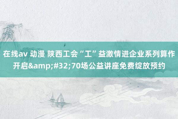 在线av 动漫 陕西工会“工”益激情进企业系列算作开启&#32;70场公益讲座免费绽放预约