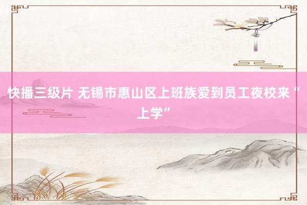 快播三级片 无锡市惠山区上班族爱到员工夜校来“上学”