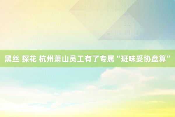 黑丝 探花 杭州萧山员工有了专属“班味妥协盘算”