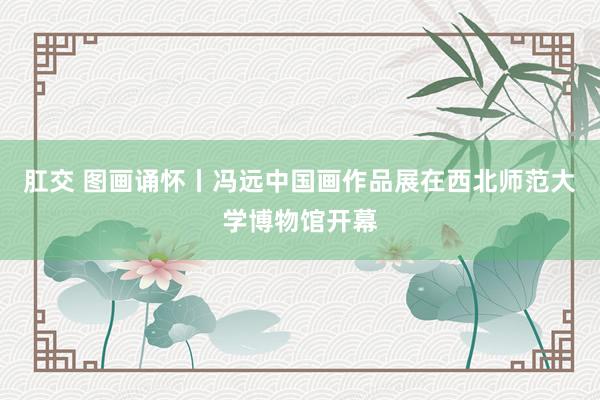 肛交 图画诵怀丨冯远中国画作品展在西北师范大学博物馆开幕