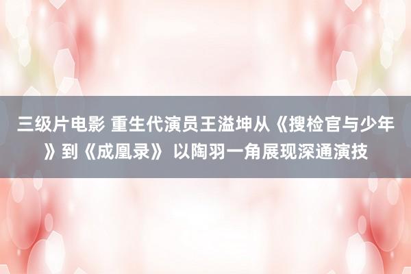 三级片电影 重生代演员王溢坤从《搜检官与少年》到《成凰录》 以陶羽一角展现深通演技