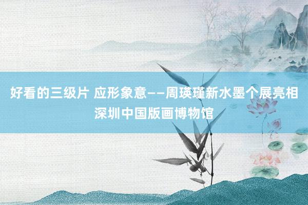 好看的三级片 应形象意——周瑛瑾新水墨个展亮相深圳中国版画博物馆